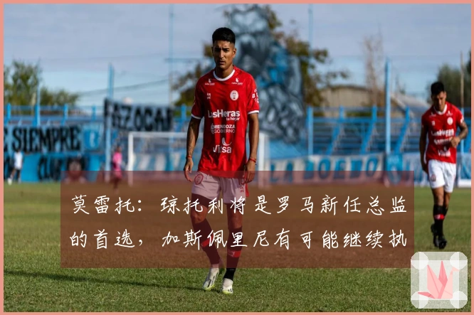 莫雷托：琼托利将是罗马新任总监的首选，加斯佩里尼有可能继续执教