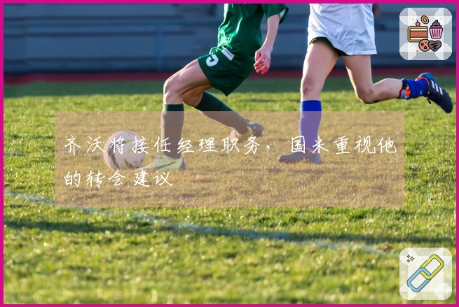 齐沃将接任经理职务，国米重视他的转会建议