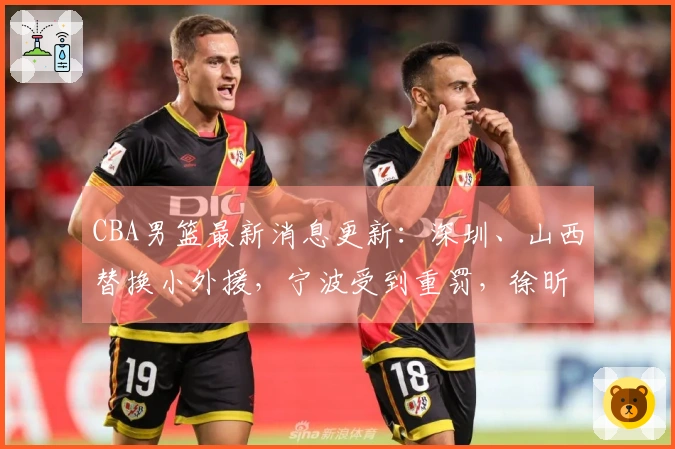 CBA男篮最新消息更新：深圳、山西替换小外援，宁波受到重罚，徐昕获得NBA试训机会