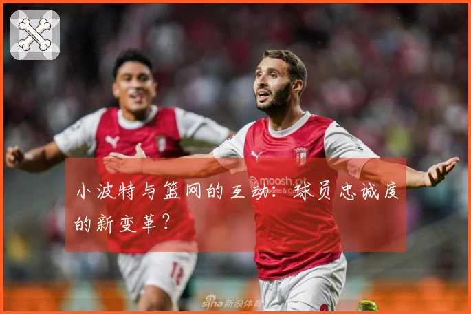 小波特与篮网的互动：球员忠诚度的新变革？