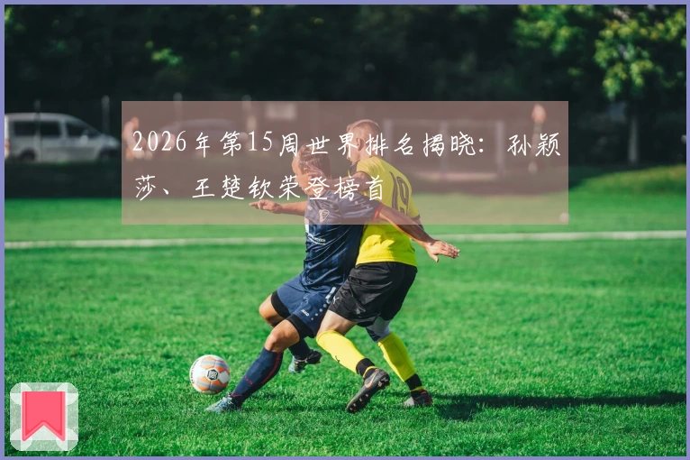2026年第15周世界排名揭晓：孙颖莎、王楚钦荣登榜首