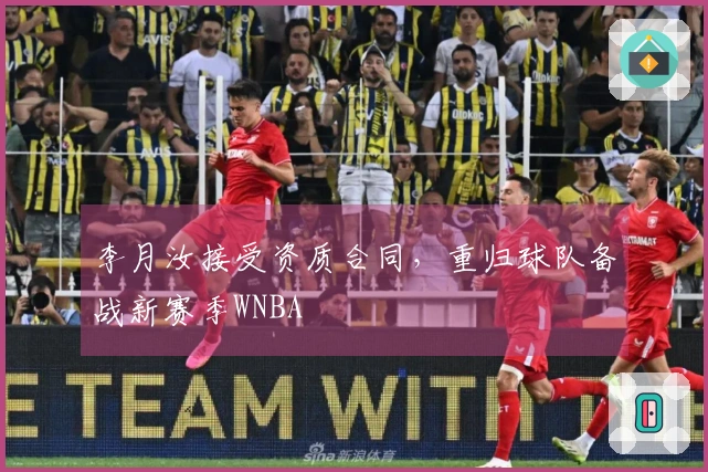 李月汝接受资质合同，重归球队备战新赛季WNBA