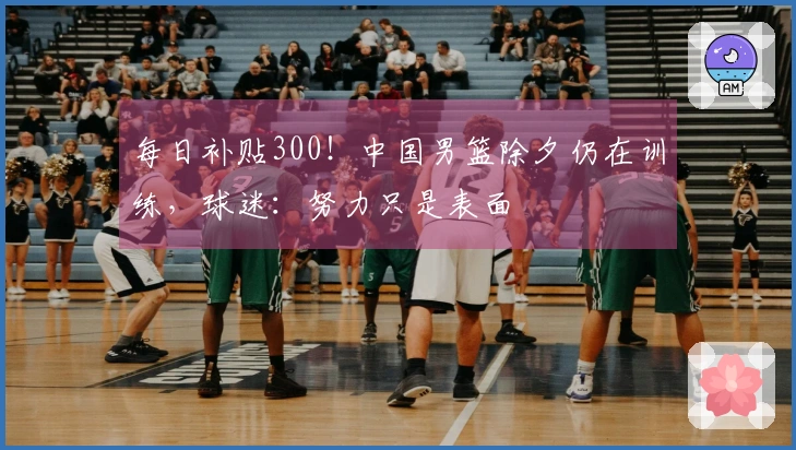每日补贴300！中国男篮除夕仍在训练，球迷：努力只是表面