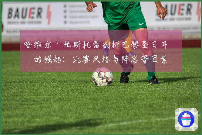 哈维尔·帕斯托雷剖析巴黎圣日耳曼的崛起：比赛风格与阵容等因素决定其成为欧洲顶尖俱乐部