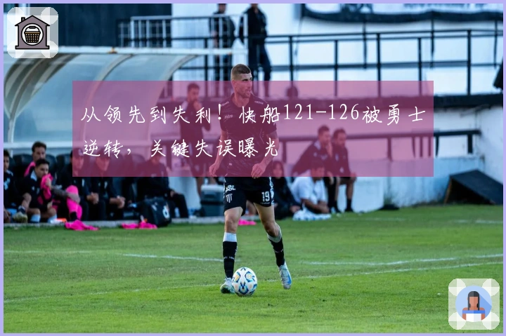 从领先到失利！快船121-126被勇士逆转，关键失误曝光